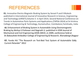 REFERENCES
10/23/16
01. Innovative Electro Magnetic Braking System by Sevvel P and S Mukesh
published in International Journal of Innovative Research in Science, Engineering
and Technology (IJIRSET),Volume-3 in April 2014, Second National Conference on
Trends in Automotive Parts Systems and Applications (TAPSA-2014) at Sri Krishna
College of Engineering & Technology, Kuniamuthur, Coimbatore,Tamilnadu, India
02. Enhancement of Braking System in Automobile Using Electromagnetic
Braking by Akshya S.Puttewar and Nagnath U. published in IOSR Journal of
Mechanical and Civil Engineering (IOSR-JMCE) ,in 2009, conference held at
Dr.Babasaheb Ambedkar College of Engineering & Research, Wanadongri,Nagpur
03. Yunda HU “The Research on Test-Bed Test System of Automobile Eddy
Current Retarder” 2012
 