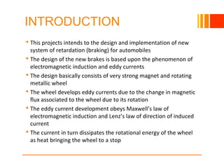INTRODUCTION
 This projects intends to the design and implementation of new
system of retardation (braking) for automobiles
 The design of the new brakes is based upon the phenomenon of
electromagnetic induction and eddy currents
 The design basically consists of very strong magnet and rotating
metallic wheel
 The wheel develops eddy currents due to the change in magnetic
flux associated to the wheel due to its rotation
 The eddy current development obeys Maxwell’s law of
electromagnetic induction and Lenz’s law of direction of induced
current
 The current in turn dissipates the rotational energy of the wheel
as heat bringing the wheel to a stop
10/23/16
 