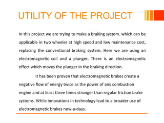 UTILITY OF THE PROJECT
In this project we are trying to make a braking system. which can be
applicable in two wheeler at high speed and low maintenance cost,
replacing the conventional braking system. Here we are using an
electromagnetic coil and a plunger. There is an electromagnetic
effect which moves the plunger in the braking direction.
It has been proven that electromagnetic brakes create a
negative flow of energy twice as the power of any combustion
engine and at least three times stronger than regular friction brake
systems. While innovations in technology lead to a broader use of
electromagnetic brakes now-a-days.
10/23/16
 