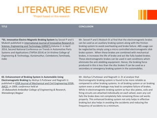 LITERATURE REVIEW
*Project based on this research
10/23/16
TITLE CONCLUSION
*01. Innovative Electro Magnetic Braking System by Sevvel P and S
Mukesh published in International Journal of Innovative Research in
Science, Engineering and Technology (IJIRSET),Volume-3 in April
2014, Second National Conference on Trends in Automotive Parts
Systems and Applications (TAPSA-2014) at Sri Krishna College of
Engineering & Technology, Kuniamuthur, Coimbatore,Tamilnadu,
India
Mr. Sevvel P and S Mukesh Et al find that the electromagnetic brakes
can be used as an auxiliary braking system along with the friction
braking system to avoid overheating and brake failure. ABS usage can
be neglected by simply using a micro controlled electromagnetic disk
brake system . When these brakes are combined with mechanical
brakes, it increases the life of brake and act like fully loaded brakes.
These electromagnetic brakes can be used in wet conditions which
eliminate the anti-skidding equipment. Hence, the braking force
produced in this is less than the disc brakes if can be used as a
secondary or emergency braking system in the automobiles.
02. Enhancement of Braking System in Automobile Using
Electromagnetic Braking by Akshya S.Puttewar and Nagnath U.
published in IOSR Journal of Mechanical and Civil Engineering (IOSR-
JMCE) ,in 2009, conference held at
Dr.Babasaheb Ambedkar College of Engineering & Research,
Wanadongri,Nagpur
Mr. Akshya S.Puttewar and Nagnath U. Et al analyse that
Electromagnetic braking system is found to be more reliable as
compared to other braking systems. In oil braking system or air braking
system even a small leakage may lead to complete failure of brakes.
While in electromagnetic braking system as four disc plates, coils and
firing circuits are attached individually on each wheel, even any coil
fails the brake does not completely fails remaining three coil works
properly. This enhanced braking system not only helps in effective
braking but also helps in avoiding the accidents and reducing the
frequency of accidents to a minimum.
 
