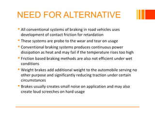 NEED FOR ALTERNATIVE
 All conventional systems of braking in road vehicles uses
development of contact friction for retardation
 These systems are probe to the wear and tear on usage
 Conventional braking systems produces continuous power
dissipation as heat and may fail if the temperature rises too high
 Friction based braking methods are also not efficient under wet
conditions
 Weight brakes add additional weight to the automobile serving no
other purpose and significantly reducing traction under certain
circumstances
 Brakes usually creates small noise on application and may also
create loud screeches on hard usage
10/23/16
 
