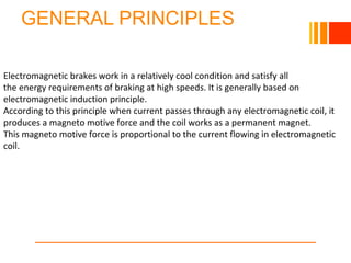 GENERAL PRINCIPLES
Electromagnetic brakes work in a relatively cool condition and satisfy all
the energy requirements of braking at high speeds. It is generally based on
electromagnetic induction principle.
According to this principle when current passes through any electromagnetic coil, it
produces a magneto motive force and the coil works as a permanent magnet.
This magneto motive force is proportional to the current flowing in electromagnetic
coil.
 