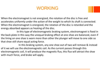 WORKING
When the electromagnet is not energized, the rotation of the disc is free and
accelerates uniformly under the action of the weight to which its shaft is connected.
When the electromagnet is energized, the rotation of the disc is retarded and the
energy absorbed appears as heating of the disc.
In this type of electromagnetic braking system, electromagnet is fixed in
the back plate in this way the unequal braking effect at one shoe are balanced, even if
the lining on one shoe is worn more than other the plunger will move to one side so
that shoe still share equal acting force.
In this braking system, any one shoe out of two will remove & instead
of it we will use the electromagnetic coil. As the current passes through this
electromagnetic coil, it will produce the magnetic flux, this flux will attract the shoe
with much force, and brake will apply.
 