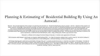 Planning & Estimating of Residential Building By Using An
Autocad .
Abstract : The principal objective of this project is to planning and estimation of Residential Building by using an autocad . the first objective of this project is to
realize sufficient knowledge in planning and estimating. our project deals with the plan and style of a Residential Building.structural planning and design is an art
and science of designing with economy and durable structure. the entire process of structural planning and designing requires not only imagination and
conceptual thinking but also sound knowledge of science of structural engineering beside knowledge of practical aspects ,such as autocad .for this purpose a site
is considerd which have dimensions 40’ x 60’for whole area we are planning G+3 which including a ground floor , first floor,second floor ,third floor it consists of all
rooms required for a residential house like bedrooms, toilet , living / dining room, kitchen, puja and store room.
Autocad is a software tool to design functional design of any plan .it involves outer appearance of the plan.
CAD [computer-aided design] is also known as computer aided drafting (CDD ) . Its a type of computer software that is used to creat 2d . this kind of software is
used in various professions to creat building plans , technical drawings ,architectural designs,etc.
CAD design drawings give a valid and accurate details of designs they are :1. provide accurate dimensions ,2. show the inner details of the design , 3.Include all
necessary drafts with technical details of design. finally determining the general cost of the structure before execution of labour . during this project work, an
effort is formed consistent with building by laws and style of residential building as per is : 456-2000, IS-1200 and SSR . This article includes design & estimation of
residential building in plot of layout planned.
 