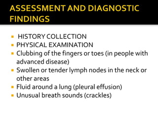  HISTORY COLLECTION
 PHYSICAL EXAMINATION
 Clubbing of the fingers or toes (in people with
advanced disease)
 Swollen or tender lymph nodes in the neck or
other areas
 Fluid around a lung (pleural effusion)
 Unusual breath sounds (crackles)
 
