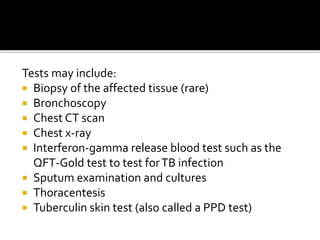 Tests may include:
 Biopsy of the affected tissue (rare)
 Bronchoscopy
 Chest CT scan
 Chest x-ray
 Interferon-gamma release blood test such as the
QFT-Gold test to test forTB infection
 Sputum examination and cultures
 Thoracentesis
 Tuberculin skin test (also called a PPD test)
 