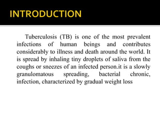 Tuberculosis (TB) is one of the most prevalent
infections of human beings and contributes
considerably to illness and death around the world. It
is spread by inhaling tiny droplets of saliva from the
coughs or sneezes of an infected person.it is a slowly
granulomatous spreading, bacterial chronic,
infection, characterized by gradual weight loss
 