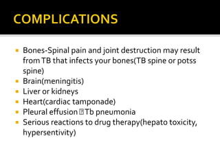  Bones-Spinal pain and joint destruction may result
fromTB that infects your bones(TB spine or potss
spine)
 Brain(meningitis)
 Liver or kidneys
 Heart(cardiac tamponade)
 Pleural effusion Tb pneumonia
 Serious reactions to drug therapy(hepato toxicity,
hypersentivity)
 