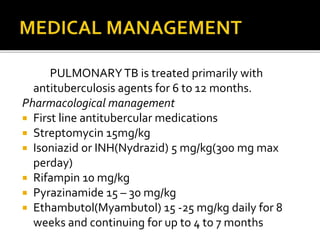 PULMONARYTB is treated primarily with
antituberculosis agents for 6 to 12 months.
Pharmacological management
 First line antitubercular medications
 Streptomycin 15mg/kg
 Isoniazid or INH(Nydrazid) 5 mg/kg(300 mg max
perday)
 Rifampin 10 mg/kg
 Pyrazinamide 15 – 30 mg/kg
 Ethambutol(Myambutol) 15 -25 mg/kg daily for 8
weeks and continuing for up to 4 to 7 months
 