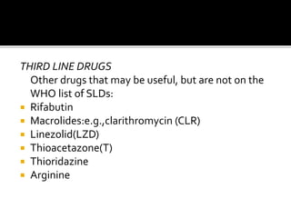 THIRD LINE DRUGS
Other drugs that may be useful, but are not on the
WHO list of SLDs:
 Rifabutin
 Macrolides:e.g.,clarithromycin (CLR)
 Linezolid(LZD)
 Thioacetazone(T)
 Thioridazine
 Arginine
 