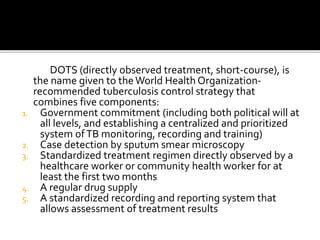 DOTS (directly observed treatment, short-course), is
the name given to theWorld Health Organization-
recommended tuberculosis control strategy that
combines five components:
1. Government commitment (including both political will at
all levels, and establishing a centralized and prioritized
system ofTB monitoring, recording and training)
2. Case detection by sputum smear microscopy
3. Standardized treatment regimen directly observed by a
healthcare worker or community health worker for at
least the first two months
4. A regular drug supply
5. A standardized recording and reporting system that
allows assessment of treatment results
 