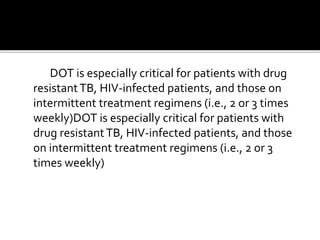 DOT is especially critical for patients with drug
resistantTB, HIV-infected patients, and those on
intermittent treatment regimens (i.e., 2 or 3 times
weekly)DOT is especially critical for patients with
drug resistantTB, HIV-infected patients, and those
on intermittent treatment regimens (i.e., 2 or 3
times weekly)
 