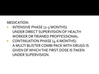 MEDICATION:
 INTENSIVE PHASE (2-3 MONTHS)
UNDER DIRECT SUPERVISION OF HEALTH
WORKER ORTRIANED PROFFESSIONAL.
 CONTINUATION PHASE (4-6 MONTHS)
A MULTI BLISTER COMBI PACKWITH DRUGS IS
GIVEN OFWHICHTHE FIRST DOSE ISTAKEN
UNDER SUPERVISION.
 