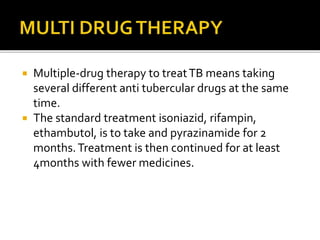  Multiple-drug therapy to treatTB means taking
several different anti tubercular drugs at the same
time.
 The standard treatment isoniazid, rifampin,
ethambutol, is to take and pyrazinamide for 2
months.Treatment is then continued for at least
4months with fewer medicines.
 
