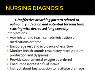 1.Ineffective breathing pattern related to
pulmonary infection and potential for long term
scarring with decreased lung capacity
Interventions
 Administer and teach self administration of
medications ordered
 Encourage rest and avoidance of exertion
 Moniter breath sounds respiratory rates ,sputum
production and dyspnoea
 Provide supplymental oxygen as ordered
 Encourage increased fluid intake
 Instruct about best position to facilitate drainage
 