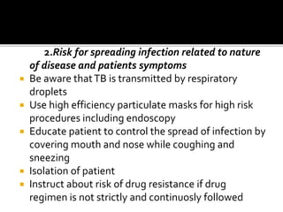 2.Risk for spreading infection related to nature
of disease and patients symptoms
 Be aware thatTB is transmitted by respiratory
droplets
 Use high efficiency particulate masks for high risk
procedures including endoscopy
 Educate patient to control the spread of infection by
covering mouth and nose while coughing and
sneezing
 Isolation of patient
 Instruct about risk of drug resistance if drug
regimen is not strictly and continuosly followed
 