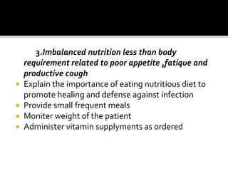 3.Imbalanced nutrition less than body
requirement related to poor appetite ,fatique and
productive cough
 Explain the importance of eating nutritious diet to
promote healing and defense against infection
 Provide small frequent meals
 Moniter weight of the patient
 Administer vitamin supplyments as ordered
 