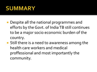  Despite all the national programmes and
efforts by the Govt. of IndiaTB still continues
to be a major socio economic burden of the
country.
 Still there is a need to awareness among the
health care workers and medical
proffessional and most importantly the
community.
 