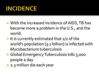  With the increased incidence of AIDS,TB has
become more a problem in the U.S., and the
world.
 It is currently estimated that 1/2 of the
world's population (3.1 billion) is infected with
Mycobacterium tuberculosis
 Global EmergencyTuberculosis kills 5,000
people a day
 2.3 million die each year
 