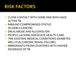  CLOSE CONTACT WITH SOME ONE WHO HAVE
ACTIVETB.
 IMMUNO COMPROMISED STATUS
(ELDERLY,CANCER)
 DRUG ABUSE AND ALCOHOLISM
 PEOPLE LACKING ADEQUATE HEALTH CARE
 PRE EXISTING MEDICAL CONDITIONS (DIABETES
MELLITUS,CHRONIC RENAL FAILURE)
 IMMIGRANTS FROM COUNTRIES WITH HIGHER
INCIDENCE OFTB.
 