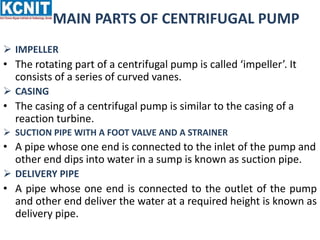 MAIN PARTS OF CENTRIFUGAL PUMP
 IMPELLER
• The rotating part of a centrifugal pump is called ‘impeller’. It
consists of a series of curved vanes.
 CASING
• The casing of a centrifugal pump is similar to the casing of a
reaction turbine.
 SUCTION PIPE WITH A FOOT VALVE AND A STRAINER
• A pipe whose one end is connected to the inlet of the pump and
other end dips into water in a sump is known as suction pipe.
 DELIVERY PIPE
• A pipe whose one end is connected to the outlet of the pump
and other end deliver the water at a required height is known as
delivery pipe.
 