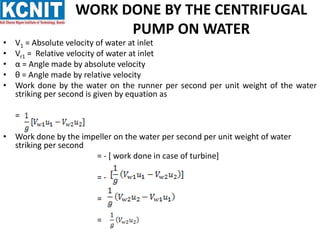 WORK DONE BY THE CENTRIFUGAL
PUMP ON WATER
• V1 = Absolute velocity of water at inlet
• Vr1 = Relative velocity of water at inlet
• α = Angle made by absolute velocity
• θ = Angle made by relative velocity
• Work done by the water on the runner per second per unit weight of the water
striking per second is given by equation as
=
• Work done by the impeller on the water per second per unit weight of water
striking per second
= - [ work done in case of turbine]
= -
=
=
 