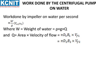 WORK DONE BY THE CENTRIFUGAL PUMP
ON WATER
Workdone by impeller on water per second
=
Where W = Weight of water = ρ×g×Q
and Q= Area × Velocity of flow =
=
 