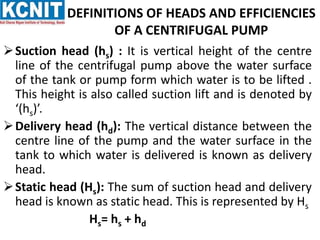 DEFINITIONS OF HEADS AND EFFICIENCIES
OF A CENTRIFUGAL PUMP
Suction head (hs) : It is vertical height of the centre
line of the centrifugal pump above the water surface
of the tank or pump form which water is to be lifted .
This height is also called suction lift and is denoted by
‘(hs)’.
Delivery head (hd): The vertical distance between the
centre line of the pump and the water surface in the
tank to which water is delivered is known as delivery
head.
Static head (Hs): The sum of suction head and delivery
head is known as static head. This is represented by Hs
Hs= hs + hd
 