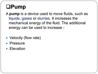 Pump
A pump is a device used to move fluids, such as
liquids, gases or slurries. It increases the
mechanical energy of the fluid. The additional
energy can be used to increase -
 Velocity (flow rate)
 Pressure
 Elevation
 