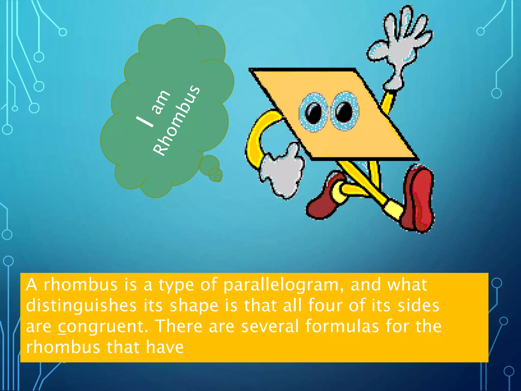 A rhombus is a type of parallelogram, and what
distinguishes its shape is that all four of its sides
are congruent. There are several formulas for the
rhombus that have
 