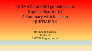 CANMAT and ISBD guidelines for
Bipolar Disorders :
A Summary with focus on
QUETIAPINE
Dr. Subodh Sharma
Resident
NMCTH, Birgunj, Nepal
 