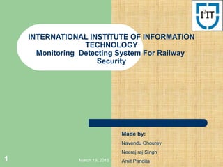 March 19, 20151
INTERNATIONAL INSTITUTE OF INFORMATION
TECHNOLOGY
Monitoring Detecting System For Railway
Security
Made by:
Navendu Chourey
Neeraj raj Singh
Amit Pandita
 