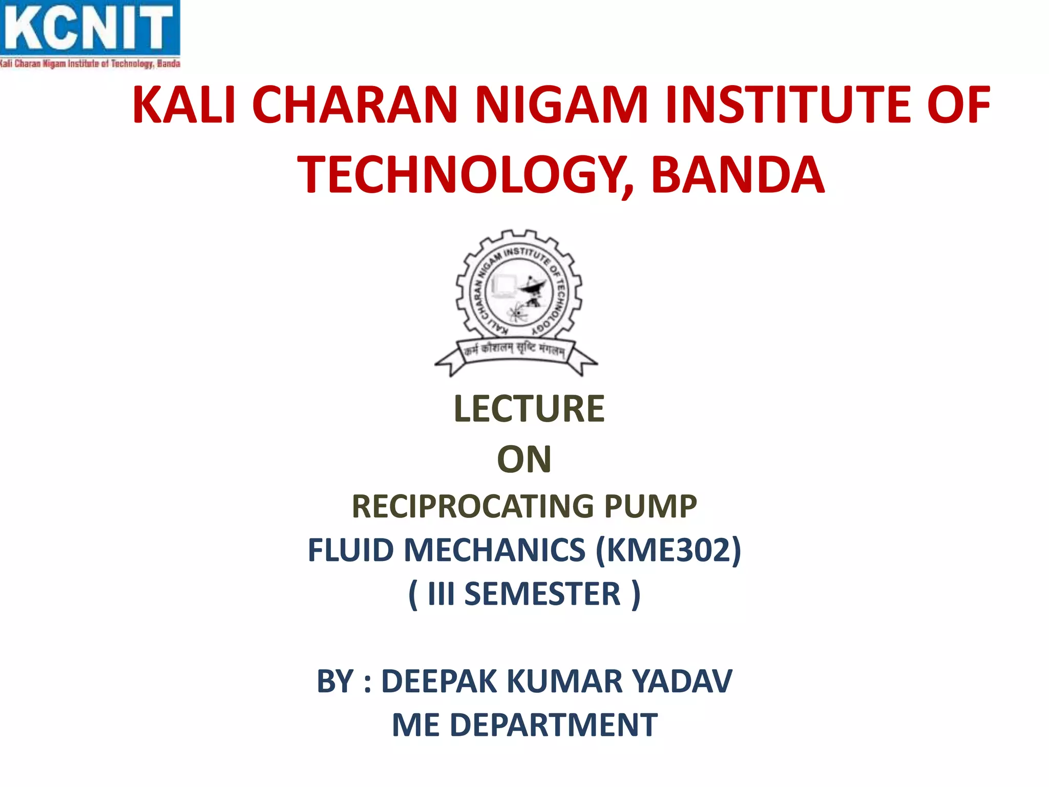 KALI CHARAN NIGAM INSTITUTE OF
TECHNOLOGY, BANDA
LECTURE
ON
RECIPROCATING PUMP
FLUID MECHANICS (KME302)
( III SEMESTER )
BY : DEEPAK KUMAR YADAV
ME DEPARTMENT
 