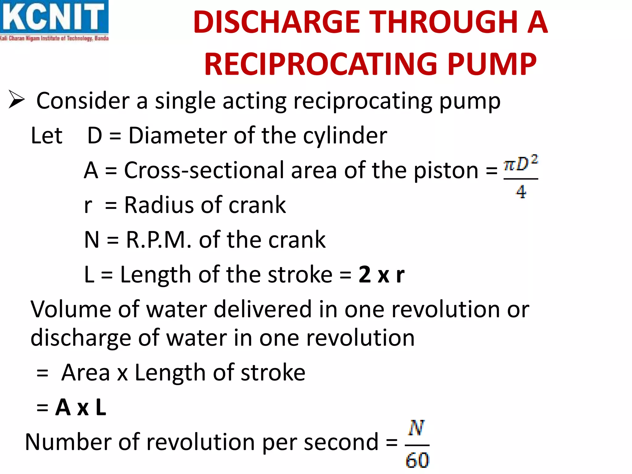 DISCHARGE THROUGH A
RECIPROCATING PUMP
 Consider a single acting reciprocating pump
Let D = Diameter of the cylinder
A = Cross-sectional area of the piston =
r = Radius of crank
N = R.P.M. of the crank
L = Length of the stroke = 2 x r
Volume of water delivered in one revolution or
discharge of water in one revolution
= Area x Length of stroke
= A x L
Number of revolution per second =
 