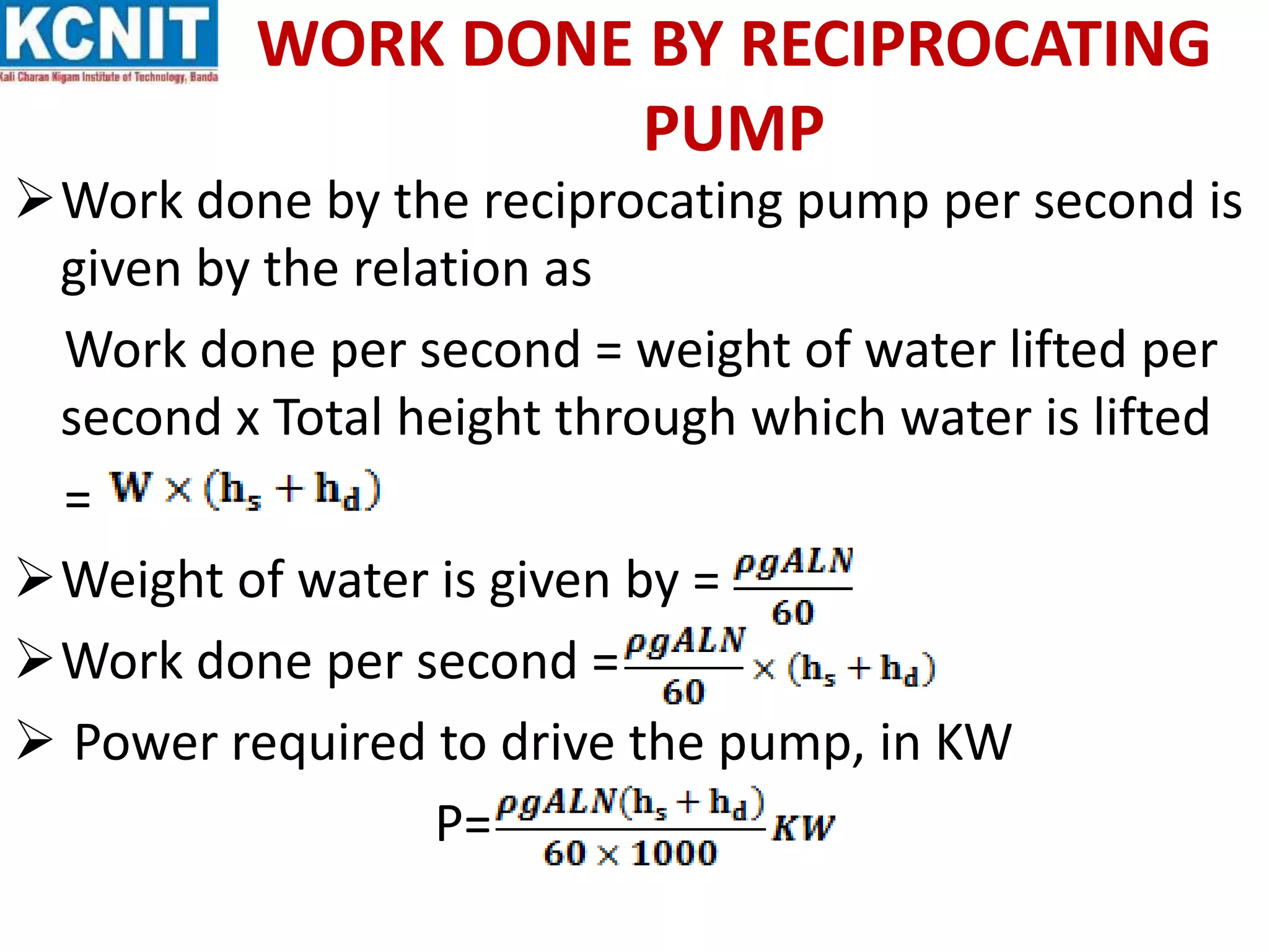 WORK DONE BY RECIPROCATING
PUMP
Work done by the reciprocating pump per second is
given by the relation as
Work done per second = weight of water lifted per
second x Total height through which water is lifted
=
Weight of water is given by =
Work done per second =
 Power required to drive the pump, in KW
P=
 