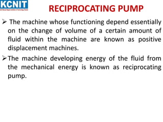 RECIPROCATING PUMP
 The machine whose functioning depend essentially
on the change of volume of a certain amount of
fluid within the machine are known as positive
displacement machines.
The machine developing energy of the fluid from
the mechanical energy is known as reciprocating
pump.
 