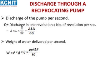 DISCHARGE THROUGH A
RECIPROCATING PUMP
 Discharge of the pump per second,
Q= Discharge in one revolution x No. of revolution per sec.
= =
 Weight of water delivered per second,
W =
 
