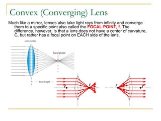 Convex (Converging) Lens
Much like a mirror, lenses also take light rays from infinity and converge
  them to a specific point also called the FOCAL POINT, f. The
  difference, however, is that a lens does not have a center of curvature,
  C, but rather has a focal point on EACH side of the lens.
 