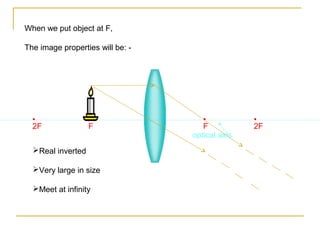When we put object at F,

The image properties will be: -




  •                •                 •           •
  2F               F                 F           2F
                                  optical axis
  Real inverted

  Very large in size

  Meet at infinity
 