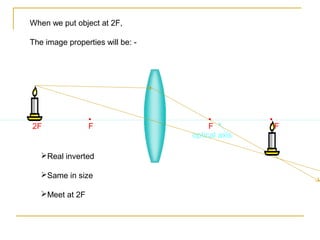 When we put object at 2F,

The image properties will be: -




•                •                     •         •
2F               F                     F         2F
                                  optical axis

   Real inverted

   Same in size

   Meet at 2F
 