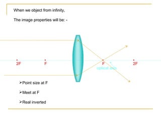 When we object from infinity,

The image properties will be: -




 •               •                   •           •
 2F              F                   F           2F
                                  optical axis


   Point size at F

   Meet at F

   Real inverted
 