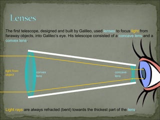 The first telescope, designed and built by Galileo, used lenses to focus light from
faraway objects, into Galileo’s eye. His telescope consisted of a concave lens and a
convex lens.




light from        convex                                        concave
object            lens                                          lens




Light rays are always refracted (bent) towards the thickest part of the lens.
 