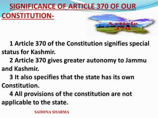 SIGNIFICANCE OF ARTICLE 370 OF OUR
CONSTITUTION-
1 Article 370 of the Constitution signifies special
status for Kashmir.
2 Article 370 gives greater autonomy to Jammu
and Kashmir.
3 It also specifies that the state has its own
Constitution.
4 All provisions of the constitution are not
applicable to the state.
SADHNA SHARMA
 