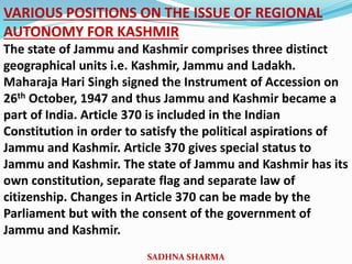VARIOUS POSITIONS ON THE ISSUE OF REGIONAL
AUTONOMY FOR KASHMIR
The state of Jammu and Kashmir comprises three distinct
geographical units i.e. Kashmir, Jammu and Ladakh.
Maharaja Hari Singh signed the Instrument of Accession on
26th October, 1947 and thus Jammu and Kashmir became a
part of India. Article 370 is included in the Indian
Constitution in order to satisfy the political aspirations of
Jammu and Kashmir. Article 370 gives special status to
Jammu and Kashmir. The state of Jammu and Kashmir has its
own constitution, separate flag and separate law of
citizenship. Changes in Article 370 can be made by the
Parliament but with the consent of the government of
Jammu and Kashmir.
SADHNA SHARMA
 