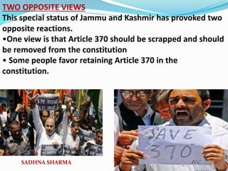 TWO OPPOSITE VIEWS
This special status of Jammu and Kashmir has provoked two
opposite reactions.
•One view is that Article 370 should be scrapped and should
be removed from the constitution
• Some people favor retaining Article 370 in the
constitution.
SADHNA SHARMA
 