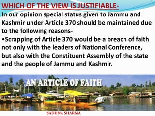 WHICH OF THE VIEW IS JUSTIFIABLE-
In our opinion special status given to Jammu and
Kashmir under Article 370 should be maintained due
to the following reasons-
•Scrapping of Article 370 would be a breach of faith
not only with the leaders of National Conference,
but also with the Constituent Assembly of the state
and the people of Jammu and Kashmir.
SADHNA SHARMA
 