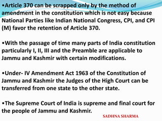 •Article 370 can be scrapped only by the method of
amendment in the constitution which is not easy because
National Parties like Indian National Congress, CPI, and CPI
(M) favor the retention of Article 370.
•With the passage of time many parts of India constitution
particularly I, II, III and the Preamble are applicable to
Jammu and Kashmir with certain modifications.
•Under- IV Amendment Act 1963 of the Constitution of
Jammu and Kashmir the Judges of the High Court can be
transferred from one state to the other state.
•The Supreme Court of India is supreme and final court for
the people of Jammu and Kashmir.
SADHNA SHARMA
 