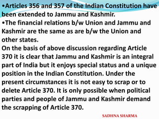 •Articles 356 and 357 of the Indian Constitution have
been extended to Jammu and Kashmir.
•The financial relations b/w Union and Jammu and
Kashmir are the same as are b/w the Union and
other states.
On the basis of above discussion regarding Article
370 it is clear that Jammu and Kashmir is an integral
part of India but it enjoys special status and a unique
position in the Indian Constitution. Under the
present circumstances it is not easy to scrap or to
delete Article 370. It is only possible when political
parties and people of Jammu and Kashmir demand
the scrapping of Article 370.
SADHNA SHARMA
 