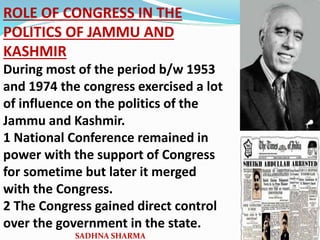 ROLE OF CONGRESS IN THE
POLITICS OF JAMMU AND
KASHMIR
During most of the period b/w 1953
and 1974 the congress exercised a lot
of influence on the politics of the
Jammu and Kashmir.
1 National Conference remained in
power with the support of Congress
for sometime but later it merged
with the Congress.
2 The Congress gained direct control
over the government in the state.
SADHNA SHARMA
 
