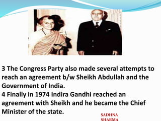 3 The Congress Party also made several attempts to
reach an agreement b/w Sheikh Abdullah and the
Government of India.
4 Finally in 1974 Indira Gandhi reached an
agreement with Sheikh and he became the Chief
Minister of the state. SADHNA
 